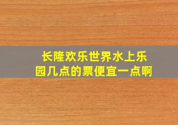 长隆欢乐世界水上乐园几点的票便宜一点啊