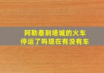 阿勒泰到塔城的火车停运了吗现在有没有车