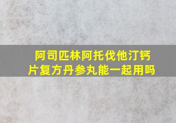 阿司匹林阿托伐他汀钙片复方丹参丸能一起用吗