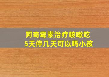 阿奇霉素治疗咳嗽吃5天停几天可以吗小孩