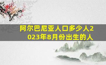 阿尔巴尼亚人口多少人2023年8月份出生的人