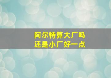 阿尔特算大厂吗还是小厂好一点