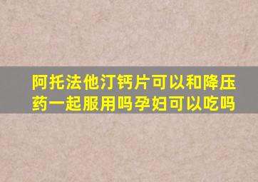 阿托法他汀钙片可以和降压药一起服用吗孕妇可以吃吗