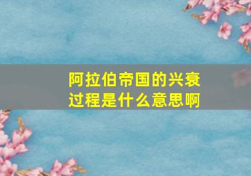 阿拉伯帝国的兴衰过程是什么意思啊