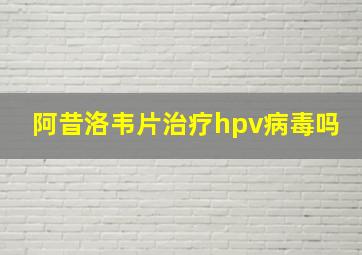 阿昔洛韦片治疗hpv病毒吗