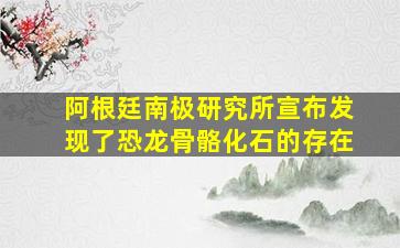 阿根廷南极研究所宣布发现了恐龙骨骼化石的存在