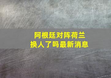 阿根廷对阵荷兰换人了吗最新消息