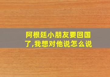 阿根廷小朋友要回国了,我想对他说怎么说