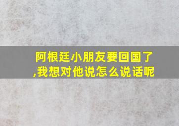 阿根廷小朋友要回国了,我想对他说怎么说话呢