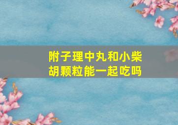 附子理中丸和小柴胡颗粒能一起吃吗