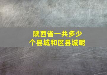 陕西省一共多少个县城和区县城呢