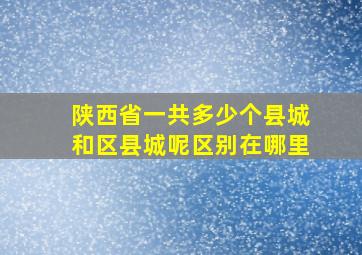 陕西省一共多少个县城和区县城呢区别在哪里