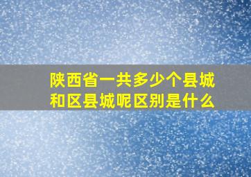 陕西省一共多少个县城和区县城呢区别是什么