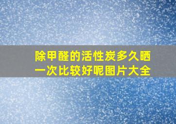 除甲醛的活性炭多久晒一次比较好呢图片大全