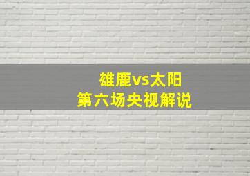 雄鹿vs太阳第六场央视解说