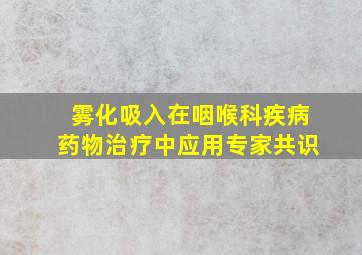 雾化吸入在咽喉科疾病药物治疗中应用专家共识