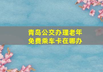 青岛公交办理老年免费乘车卡在哪办