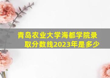 青岛农业大学海都学院录取分数线2023年是多少