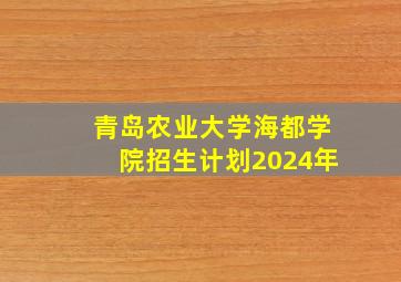 青岛农业大学海都学院招生计划2024年