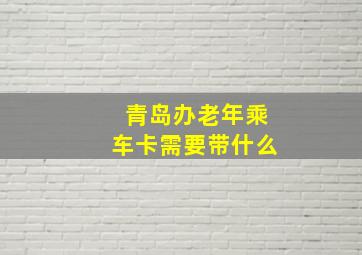 青岛办老年乘车卡需要带什么