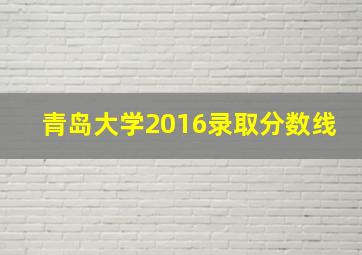 青岛大学2016录取分数线