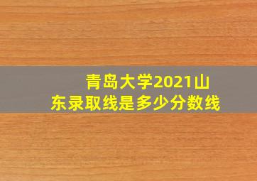 青岛大学2021山东录取线是多少分数线