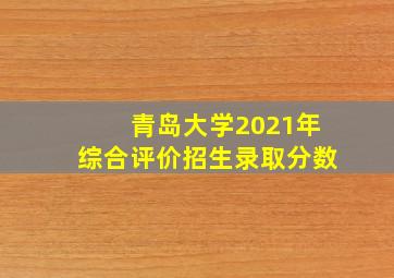 青岛大学2021年综合评价招生录取分数