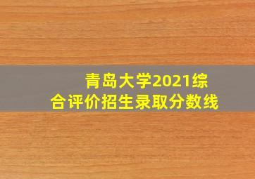 青岛大学2021综合评价招生录取分数线