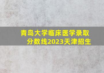 青岛大学临床医学录取分数线2023天津招生