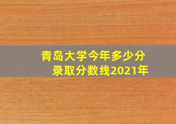 青岛大学今年多少分录取分数线2021年