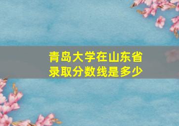 青岛大学在山东省录取分数线是多少