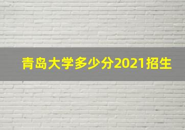 青岛大学多少分2021招生