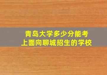 青岛大学多少分能考上面向聊城招生的学校