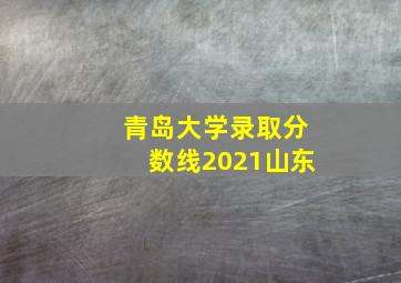 青岛大学录取分数线2021山东