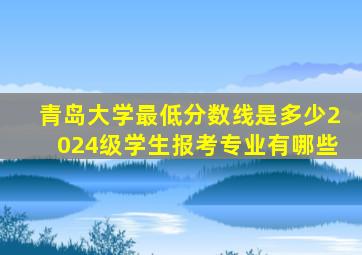 青岛大学最低分数线是多少2024级学生报考专业有哪些