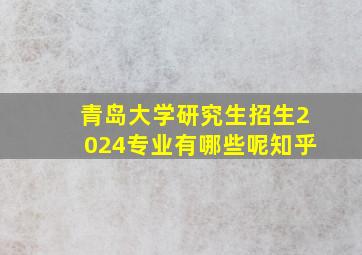 青岛大学研究生招生2024专业有哪些呢知乎