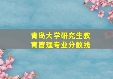 青岛大学研究生教育管理专业分数线