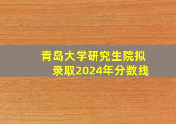 青岛大学研究生院拟录取2024年分数线