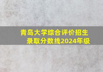 青岛大学综合评价招生录取分数线2024年级