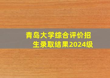 青岛大学综合评价招生录取结果2024级