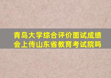 青岛大学综合评价面试成绩会上传山东省教育考试院吗