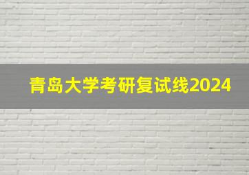 青岛大学考研复试线2024