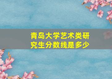 青岛大学艺术类研究生分数线是多少