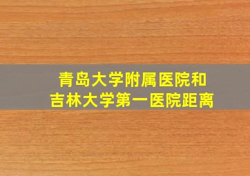 青岛大学附属医院和吉林大学第一医院距离