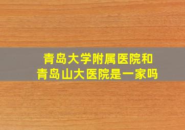 青岛大学附属医院和青岛山大医院是一家吗