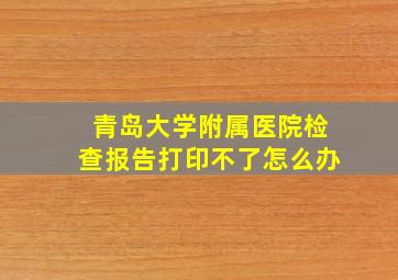 青岛大学附属医院检查报告打印不了怎么办