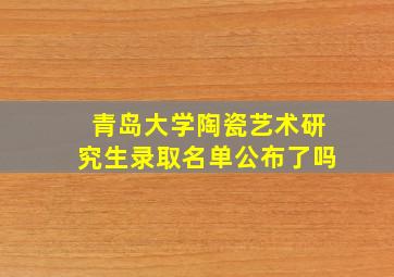 青岛大学陶瓷艺术研究生录取名单公布了吗