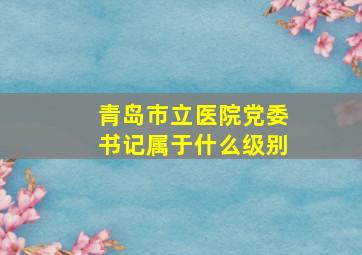 青岛市立医院党委书记属于什么级别