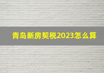 青岛新房契税2023怎么算