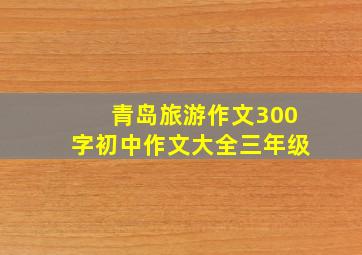 青岛旅游作文300字初中作文大全三年级